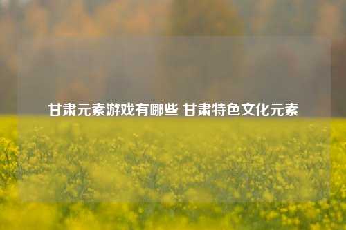 甘肃元素游戏有哪些 甘肃特色文化元素